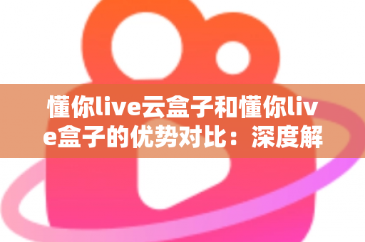 懂你live云盒子和懂你live盒子的优势对比：深度解析助你选出最适合的直播设备方案