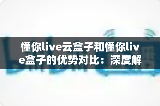 懂你live云盒子和懂你live盒子的优势对比：深度解析助你选出最适合的直播设备方案