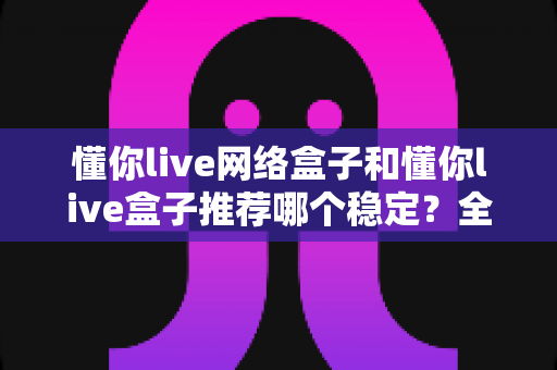 懂你live网络盒子和懂你live盒子推荐哪个稳定?全面对比测评与选购避坑指南 懂你live网络盒子和懂你live盒子推荐哪个稳定?全面对比测评与选购避坑指南