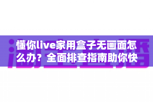 懂你live家用盒子无画面怎么办？全面排查指南助你快速恢复观影体验