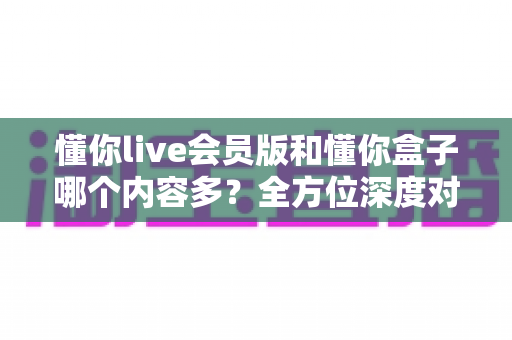 懂你live会员版和懂你盒子哪个内容多?全方位深度对比分析帮你一次看懂 懂你live会员版和懂你盒子哪个内容多?全方位深度对比分析帮你一次看懂