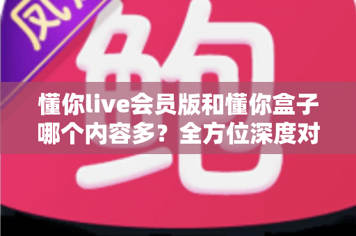 懂你live会员版和懂你盒子哪个内容多?全方位深度对比分析帮你一次看懂 懂你live会员版和懂你盒子哪个内容多?全方位深度对比分析帮你一次看懂