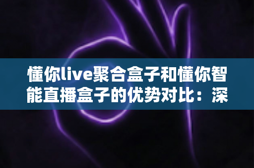 懂你live聚合盒子和懂你智能直播盒子的优势对比：深度解析两款直播设备的核心差异与选购建议