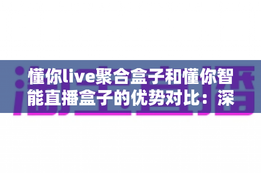 懂你live聚合盒子和懂你智能直播盒子的优势对比：深度解析两款直播设备的核心差异与选购建议