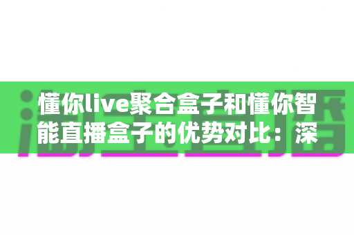 懂你live聚合盒子和懂你智能直播盒子的优势对比：深度解析两款直播设备的核心差异与选购建议