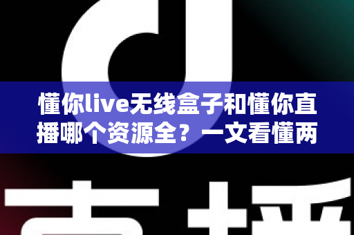 懂你live无线盒子和懂你直播哪个资源全？一文看懂两者差异，选对不踩坑