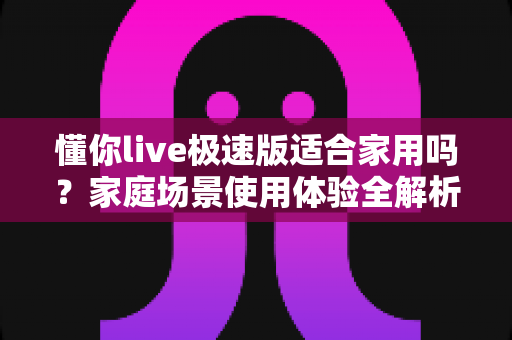 懂你live极速版适合家用吗？家庭场景使用体验全解析与实用避坑指南
