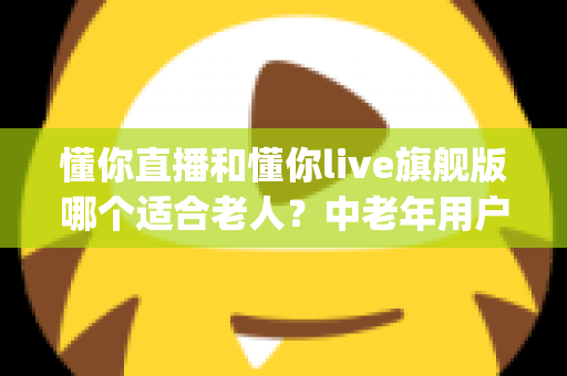 懂你直播和懂你live旗舰版哪个适合老人？中老年用户直播App选择全攻略