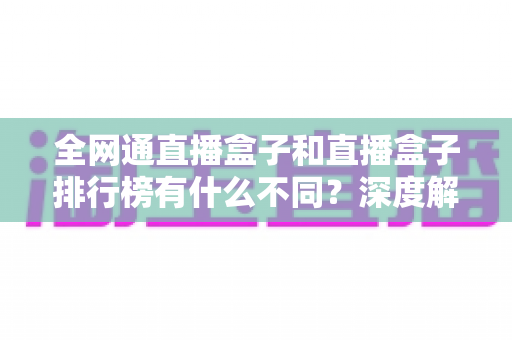 全网通直播盒子和直播盒子排行榜有什么不同？深度解析两者差异与科学选购指南