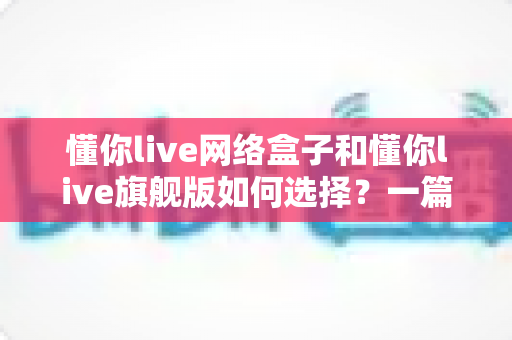 懂你live网络盒子和懂你live旗舰版如何选择？一篇讲透差异、优缺点与选购建议的实用指南
