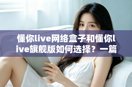 懂你live网络盒子和懂你live旗舰版如何选择？一篇讲透差异、优缺点与选购建议的实用指南