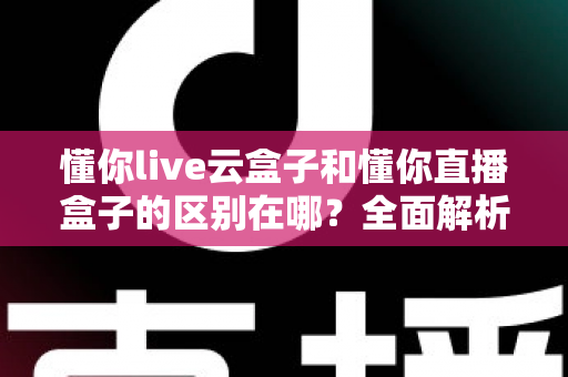 懂你live云盒子和懂你直播盒子的区别在哪？全面解析两者核心差异与选购指南