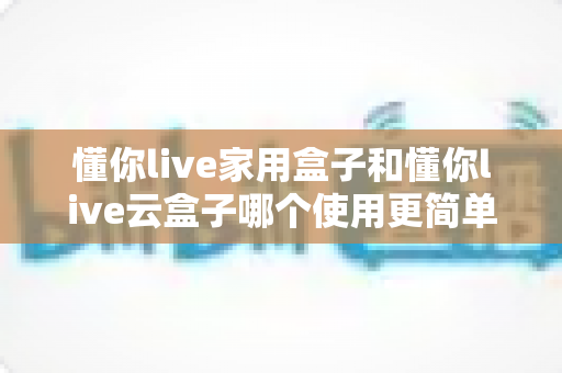 懂你live家用盒子和懂你live云盒子哪个使用更简单？一文读懂两款盒子的真实易用性差距