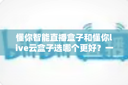 懂你智能直播盒子和懂你live云盒子选哪个更好？一文读懂两款直播设备的核心差异与选购建议