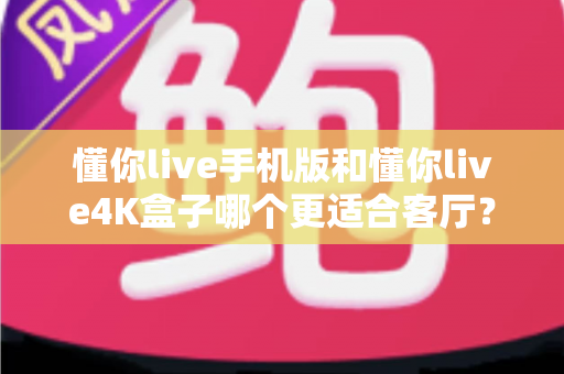 懂你live手机版和懂你live4K盒子哪个更适合客厅？客厅大屏观影深度对比与选购指南