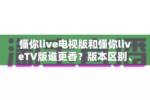懂你live电视版和懂你liveTV版谁更香?版本区别、功能对比与选择全攻略 懂你live电视版和懂你liveTV版谁更香?版本区别、功能对比与选择全攻略