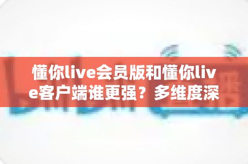 懂你live会员版和懂你live客户端谁更强？多维度深度对比与实用选择指南