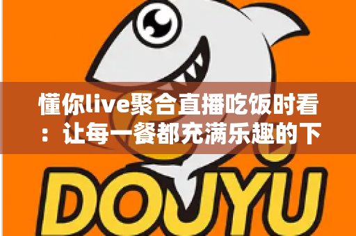 懂你live聚合直播吃饭时看:让每一餐都充满乐趣的下饭神器全攻略 懂你live聚合直播吃饭时看:让每一餐都充满乐趣的下饭神器全攻略