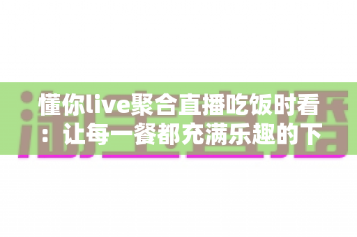懂你live聚合直播吃饭时看:让每一餐都充满乐趣的下饭神器全攻略 懂你live聚合直播吃饭时看:让每一餐都充满乐趣的下饭神器全攻略