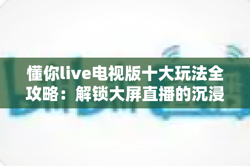 懂你live电视版十大玩法全攻略：解锁大屏直播的沉浸式娱乐新体验