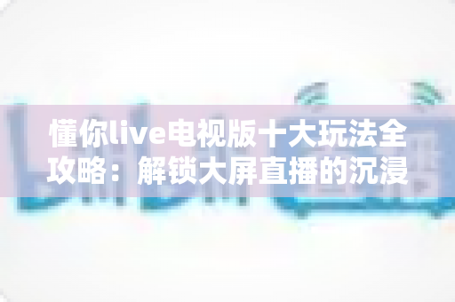 懂你live电视版十大玩法全攻略：解锁大屏直播的沉浸式娱乐新体验