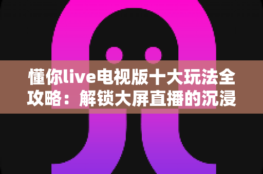 懂你live电视版十大玩法全攻略：解锁大屏直播的沉浸式娱乐新体验