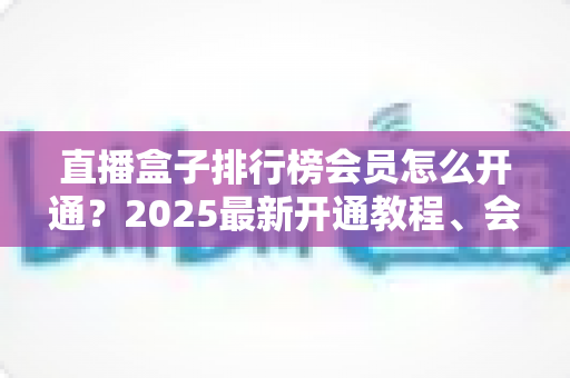 直播盒子排行榜会员怎么开通?2025最新开通教程、会员权益解析与避坑指南 直播盒子排行榜会员怎么开通?2025最新开通教程、会员权益解析与避坑指南