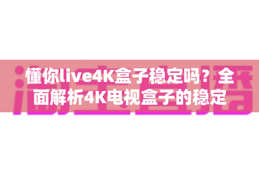 懂你live4K盒子稳定吗?全面解析4K电视盒子的稳定性表现与使用指南 懂你live4K盒子稳定吗?全面解析4K电视盒子的稳定性表现与使用指南