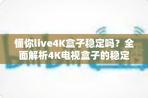 懂你live4K盒子稳定吗?全面解析4K电视盒子的稳定性表现与使用指南 懂你live4K盒子稳定吗?全面解析4K电视盒子的稳定性表现与使用指南