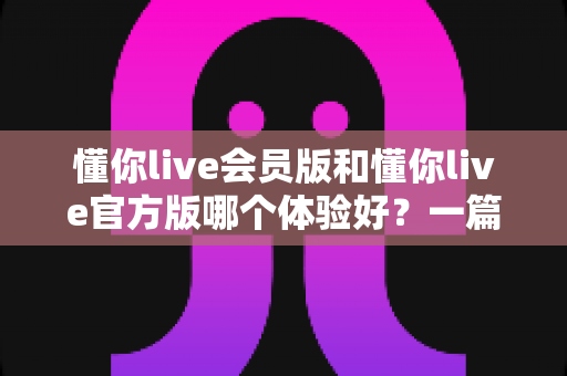 懂你live会员版和懂你live官方版哪个体验好？一篇讲透两版差异的实用对比指南
