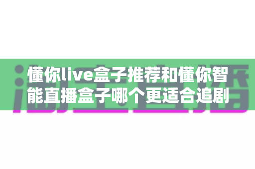 懂你live盒子推荐和懂你智能直播盒子哪个更适合追剧？一文读懂选购要点，追剧不再纠结