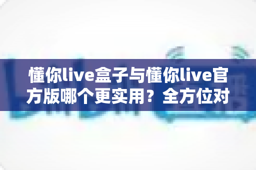 懂你live盒子与懂你live官方版哪个更实用？全方位对比评测帮你找到最优选择