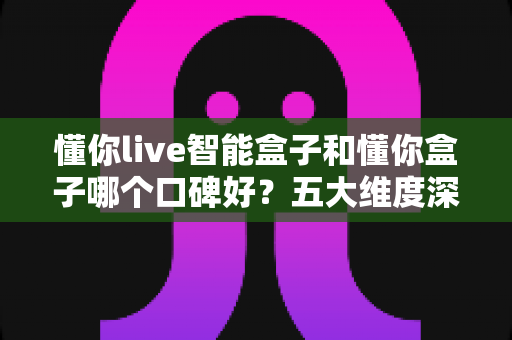 懂你live智能盒子和懂你盒子哪个口碑好?五大维度深度对比+选购避坑指南,看完再买不踩雷 懂你live智能盒子和懂你盒子哪个口碑好?五大维度深度对比+选购避坑指南,看完再买不踩雷