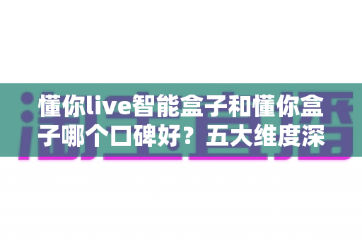 懂你live智能盒子和懂你盒子哪个口碑好？五大维度深度对比+选购避坑指南，看完再买不踩雷