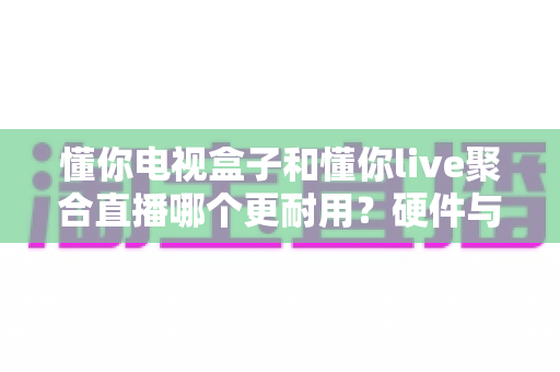 懂你电视盒子和懂你live聚合直播哪个更耐用？硬件与软件使用寿命全面对比指南