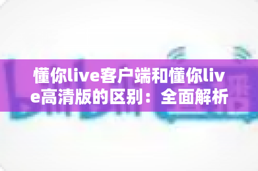 懂你live客户端和懂你live高清版的区别：全面解析两款版本的差异与选择指南