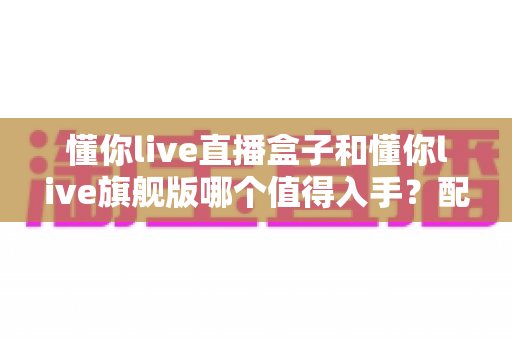 懂你live直播盒子和懂你live旗舰版哪个值得入手?配置、体验、价格全维度深度对比指南 懂你live直播盒子和懂你live旗舰版哪个值得入手?配置、体验、价格全维度深度对比指南