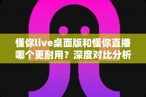 懂你live桌面版和懂你直播哪个更耐用？深度对比分析帮你选对工具