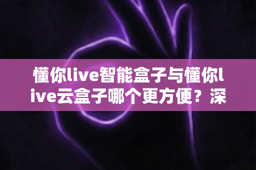 懂你live智能盒子与懂你live云盒子哪个更方便？深度对比帮你选对家用电视神器
