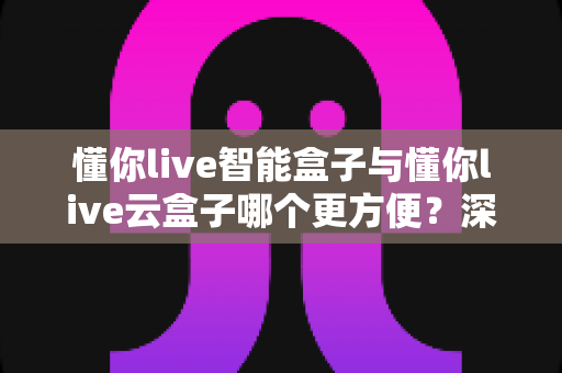 懂你live智能盒子与懂你live云盒子哪个更方便？深度对比帮你选对家用电视神器
