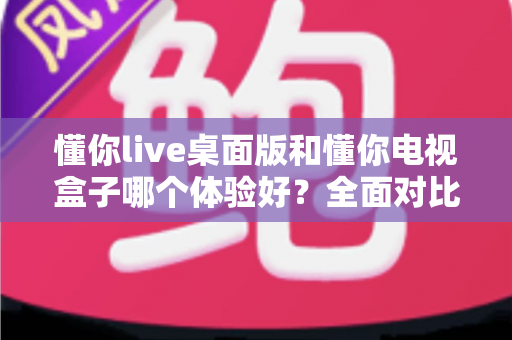 懂你live桌面版和懂你电视盒子哪个体验好？全面对比帮你选出最佳选择