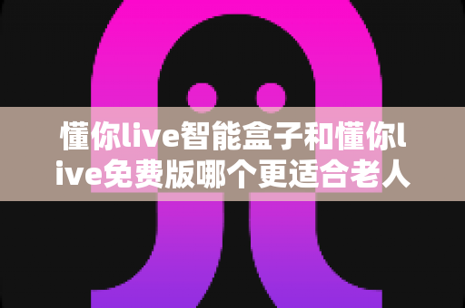懂你live智能盒子和懂你live免费版哪个更适合老人用？一文看懂长辈娱乐设备怎么选