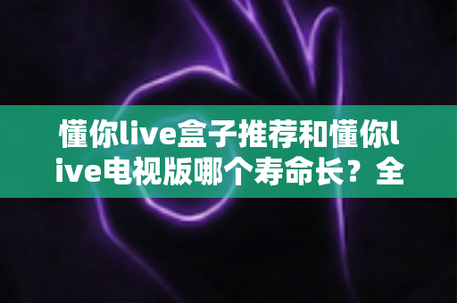 懂你live盒子推荐和懂你live电视版哪个寿命长？全面解析两者使用寿命差异与选购避坑指南