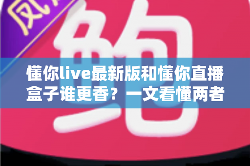 懂你live最新版和懂你直播盒子谁更香？一文看懂两者差异，选对不踩坑