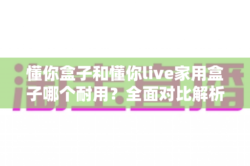 懂你盒子和懂你live家用盒子哪个耐用？全面对比解析，帮你选到更耐用的电视盒子