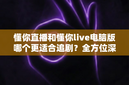 懂你直播和懂你live电脑版哪个更适合追剧？全方位深度对比解析助你选出理想观影方式