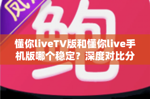 懂你liveTV版和懂你live手机版哪个稳定?深度对比分析帮你选出最合适的版本 懂你liveTV版和懂你live手机版哪个稳定?深度对比分析帮你选出最合适的版本