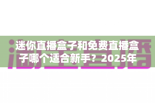 迷你直播盒子和免费直播盒子哪个适合新手？2025年新手选购与使用完全指南