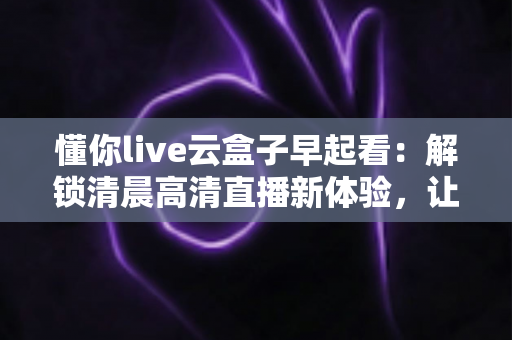懂你live云盒子早起看：解锁清晨高清直播新体验，让每一天从精彩开始