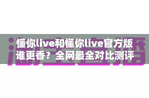 懂你live和懂你live官方版谁更香?全网最全对比测评与避坑选择指南 懂你live和懂你live官方版谁更香?全网最全对比测评与避坑选择指南